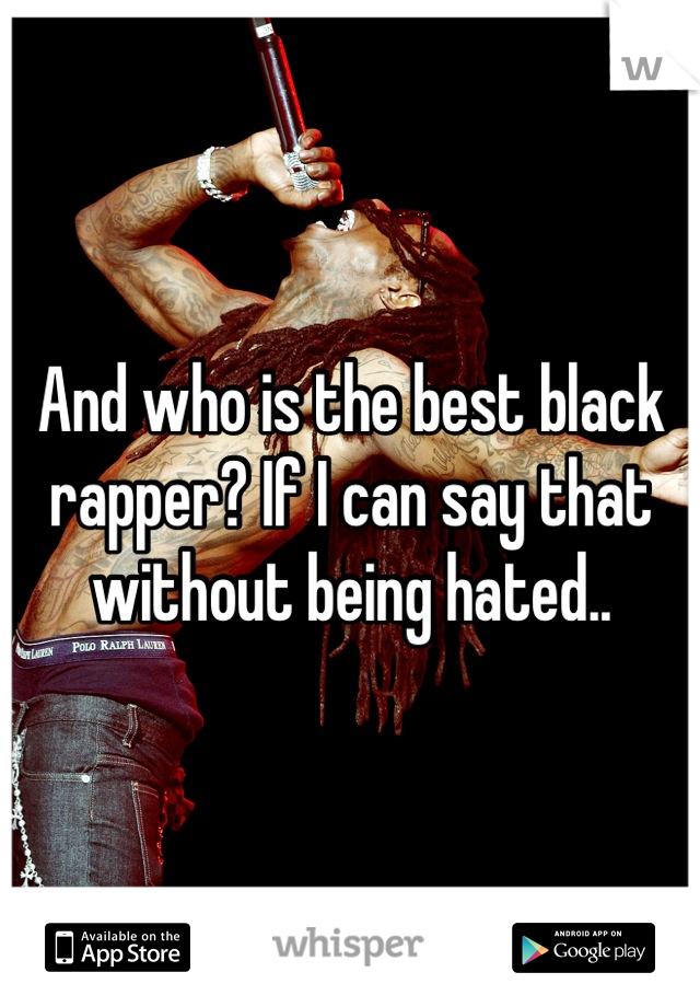 And who is the best black rapper? If I can say that without being hated..