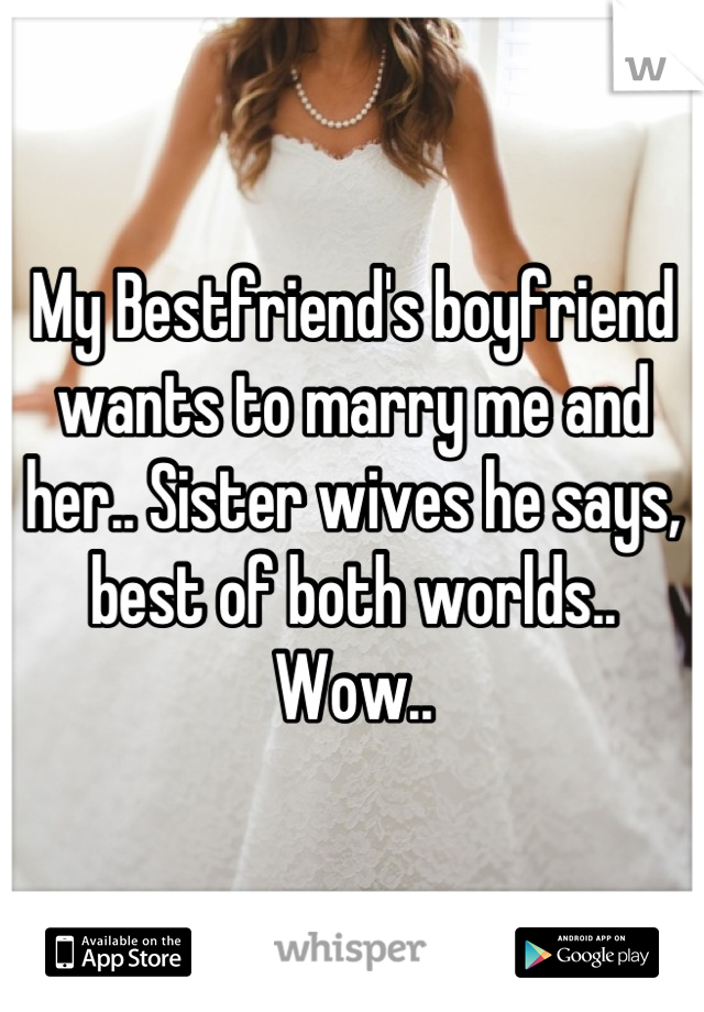 My Bestfriend's boyfriend wants to marry me and her.. Sister wives he says, best of both worlds.. Wow..