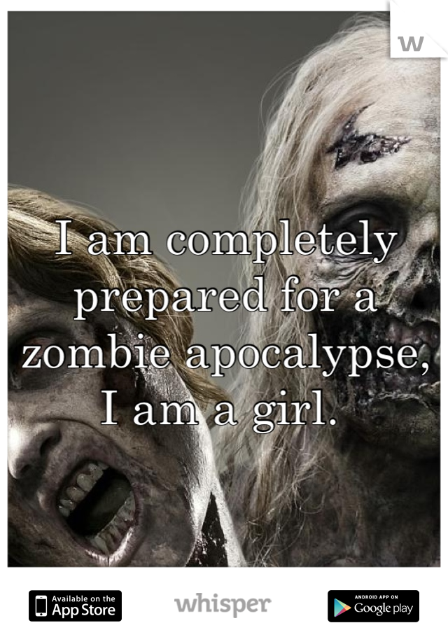 I am completely prepared for a zombie apocalypse, I am a girl. 