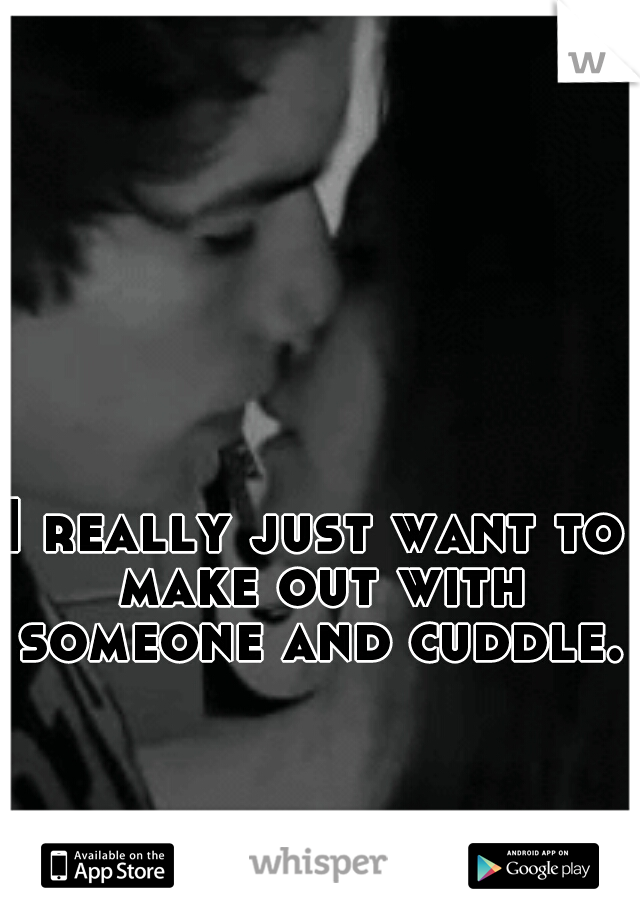 I really just want to make out with someone and cuddle.