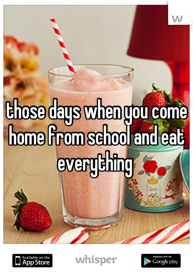those days when you come home from school and eat everything 
