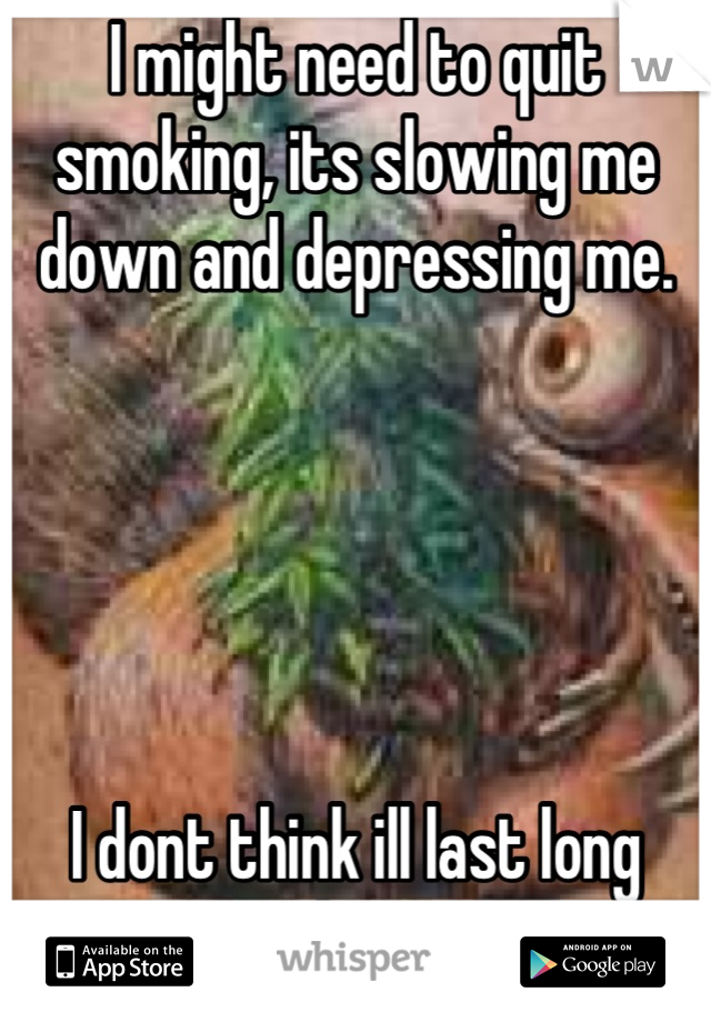 I might need to quit smoking, its slowing me down and depressing me.





I dont think ill last long without it