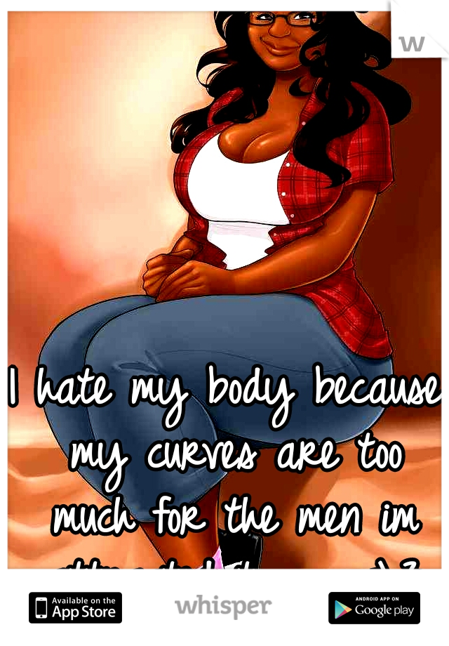 I hate my body because my curves are too much for the men im attracted to. . . <\3