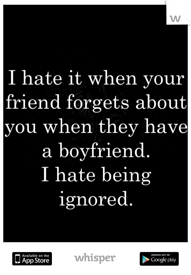 I hate it when your friend forgets about you when they have a boyfriend.
I hate being ignored.