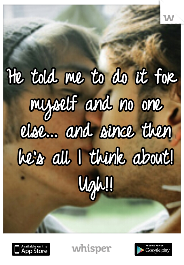 He told me to do it for myself and no one else... and since then he's all I think about! Ugh!!