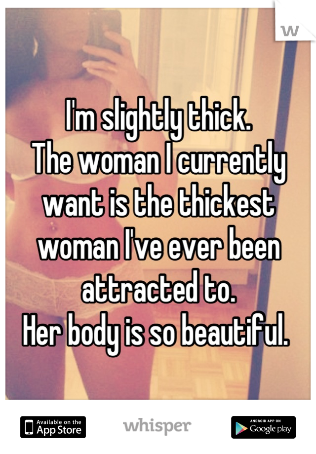 I'm slightly thick. 
The woman I currently want is the thickest woman I've ever been attracted to. 
Her body is so beautiful. 