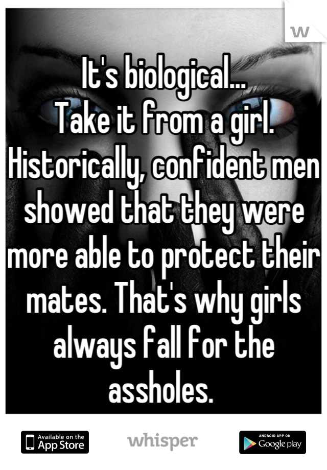 It's biological... 
Take it from a girl. Historically, confident men showed that they were more able to protect their mates. That's why girls always fall for the assholes. 
