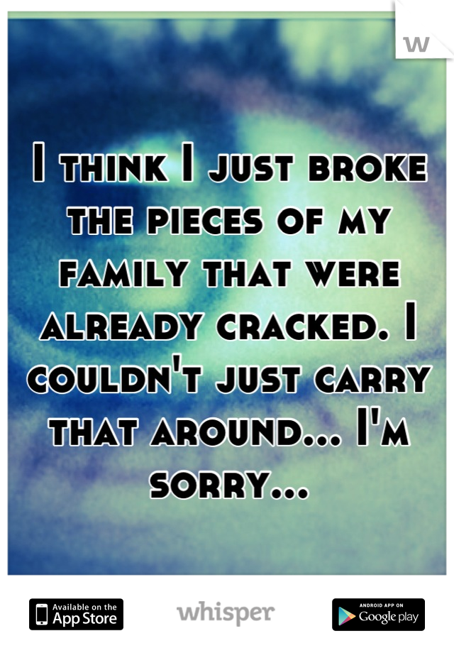 I think I just broke the pieces of my family that were already cracked. I couldn't just carry that around... I'm sorry...