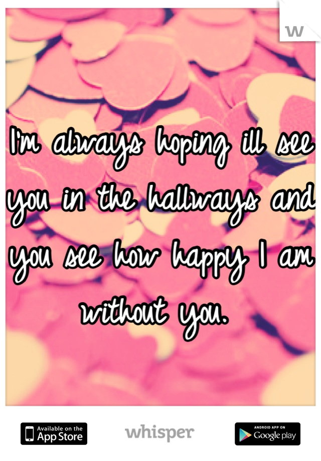 I'm always hoping ill see you in the hallways and you see how happy I am without you. 