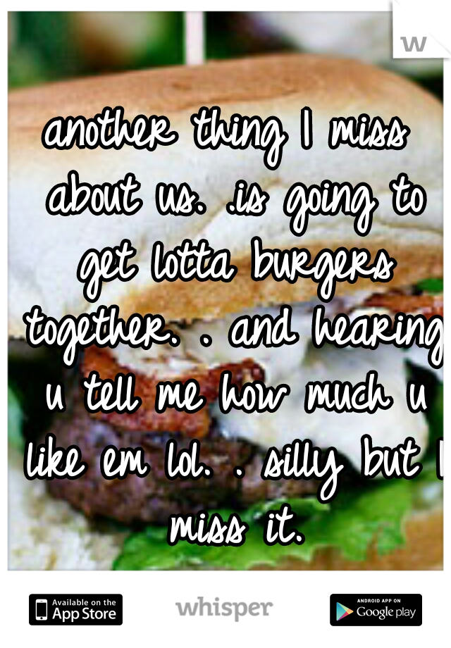 another thing I miss about us. .is going to get lotta burgers together. . and hearing u tell me how much u like em lol. . silly but I miss it.