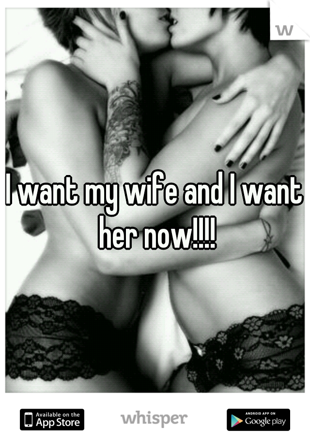 I want my wife and I want her now!!!!
