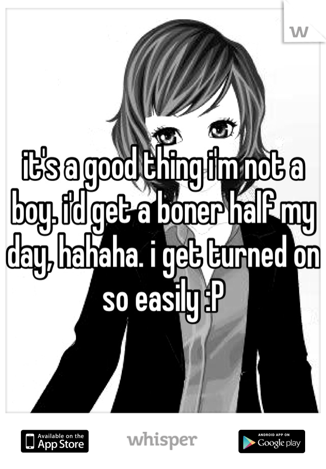 it's a good thing i'm not a boy. i'd get a boner half my day, hahaha. i get turned on so easily :P
