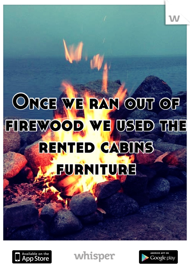 Once we ran out of firewood we used the rented cabins furniture