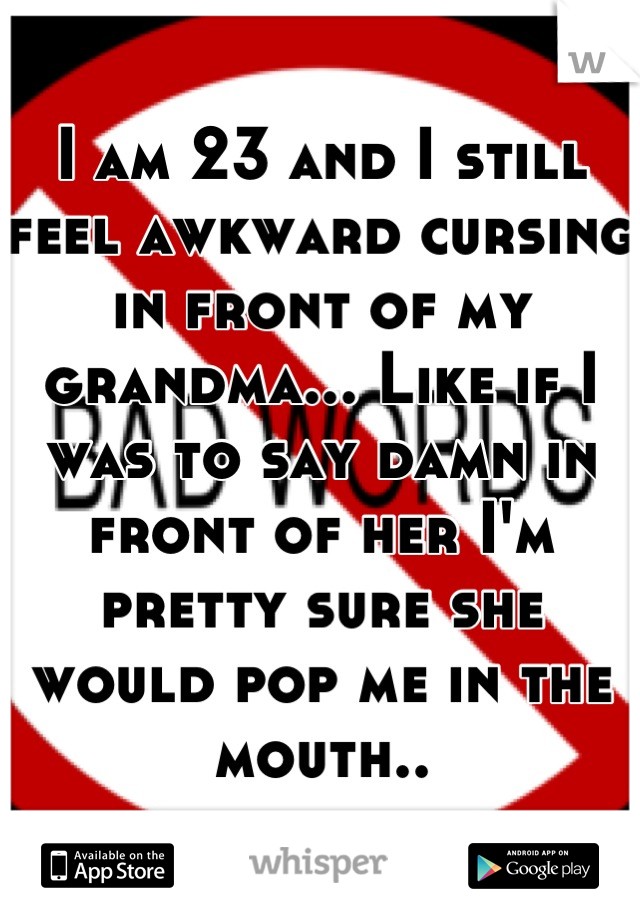 I am 23 and I still feel awkward cursing in front of my grandma... Like if I was to say damn in front of her I'm pretty sure she would pop me in the mouth..