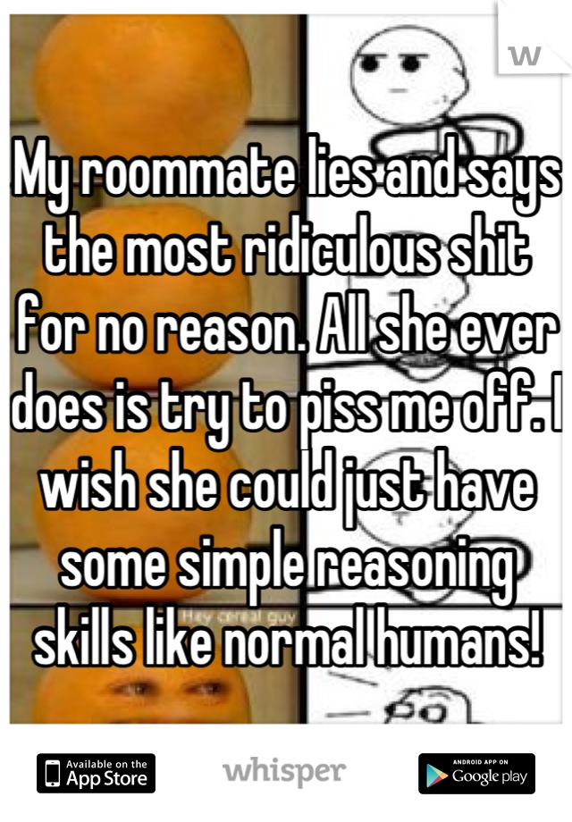 My roommate lies and says the most ridiculous shit for no reason. All she ever does is try to piss me off. I wish she could just have some simple reasoning skills like normal humans!