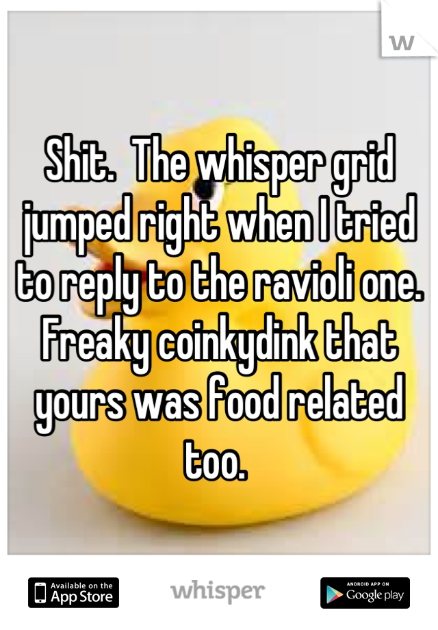 Shit.  The whisper grid jumped right when I tried to reply to the ravioli one.  Freaky coinkydink that yours was food related too. 