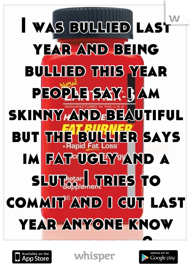 I was bullied last year and being bullied this year people say i am skinny and beautiful but the bullier says im fat ugly and a slut.. I tries to commit and i cut last year anyone know how to lose?