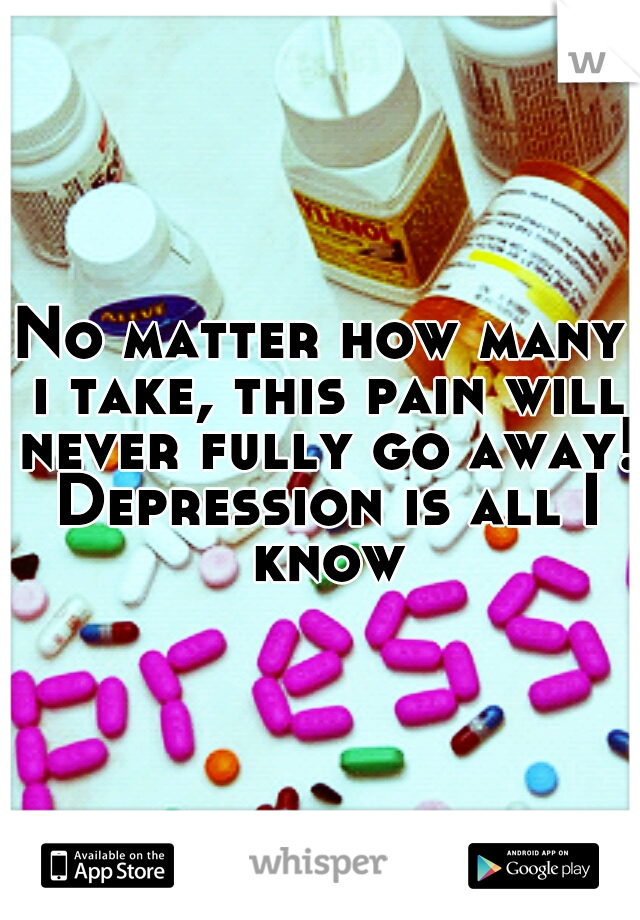 No matter how many i take, this pain will never fully go away! Depression is all I know