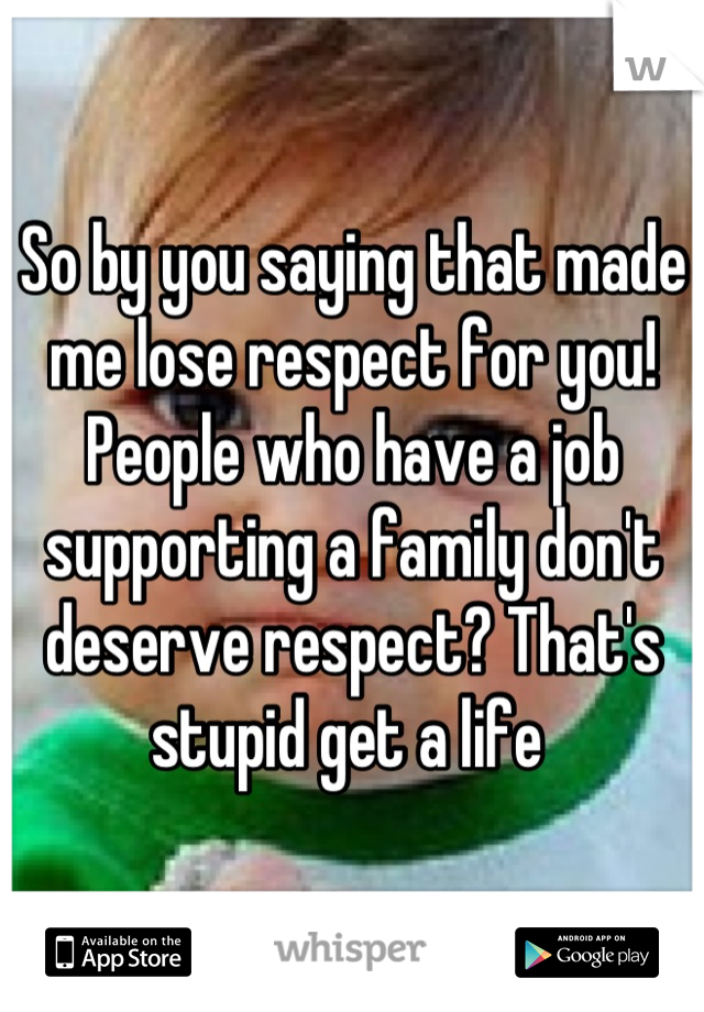 So by you saying that made me lose respect for you! People who have a job supporting a family don't deserve respect? That's stupid get a life 