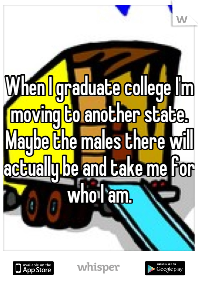 When I graduate college I'm moving to another state. Maybe the males there will actually be and take me for who I am.