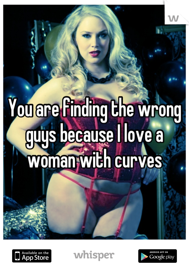 You are finding the wrong guys because I love a woman with curves