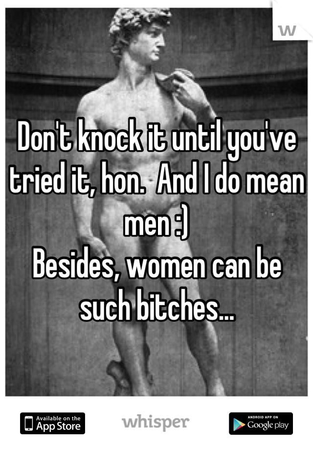 Don't knock it until you've tried it, hon.  And I do mean men :)
Besides, women can be such bitches...