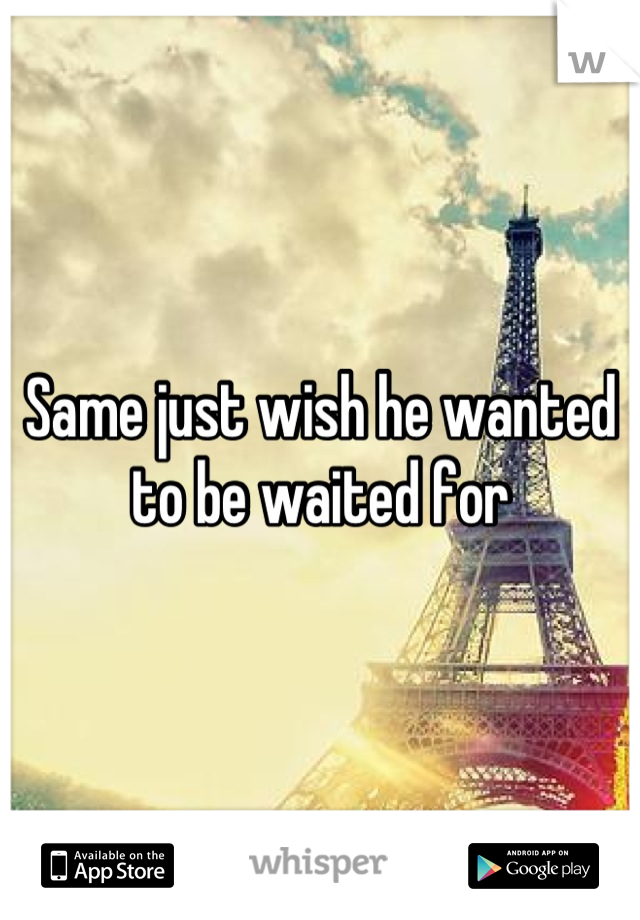 Same just wish he wanted to be waited for