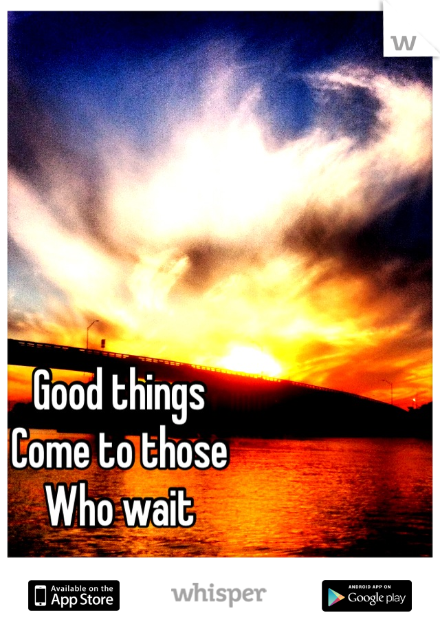 Good things 
Come to those
Who wait