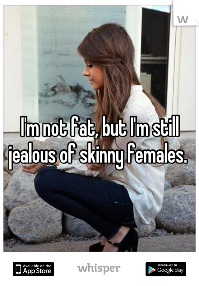 I'm not fat, but I'm still jealous of skinny females. 