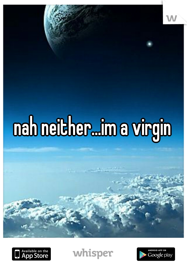 nah neither...im a virgin