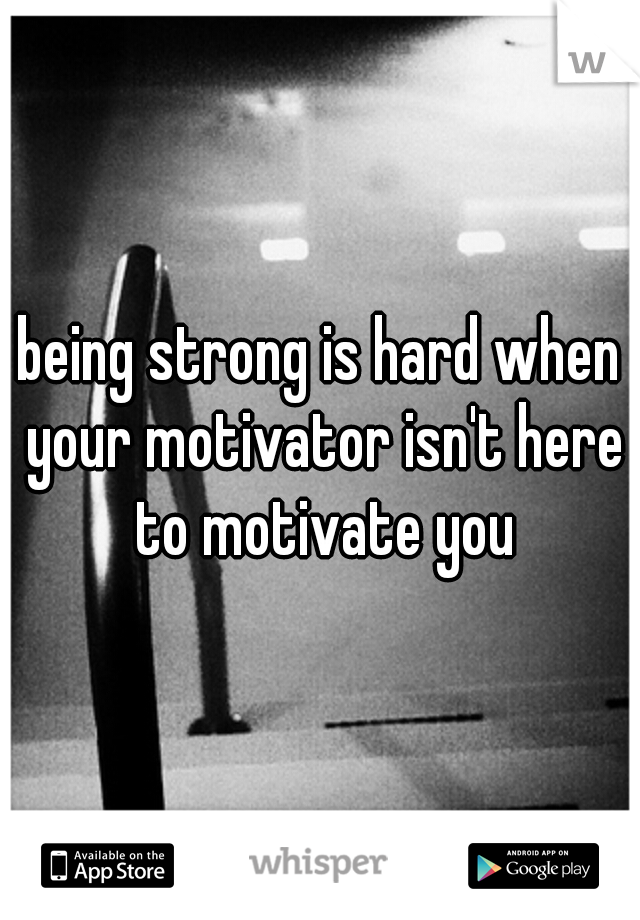 being strong is hard when your motivator isn't here to motivate you