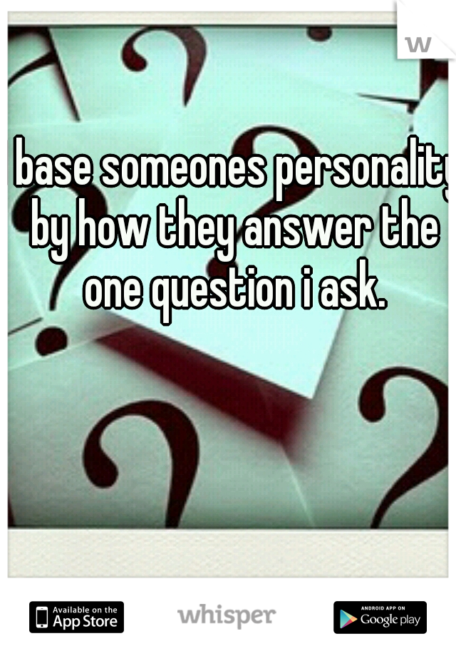 I base someones personality by how they answer the one question i ask.