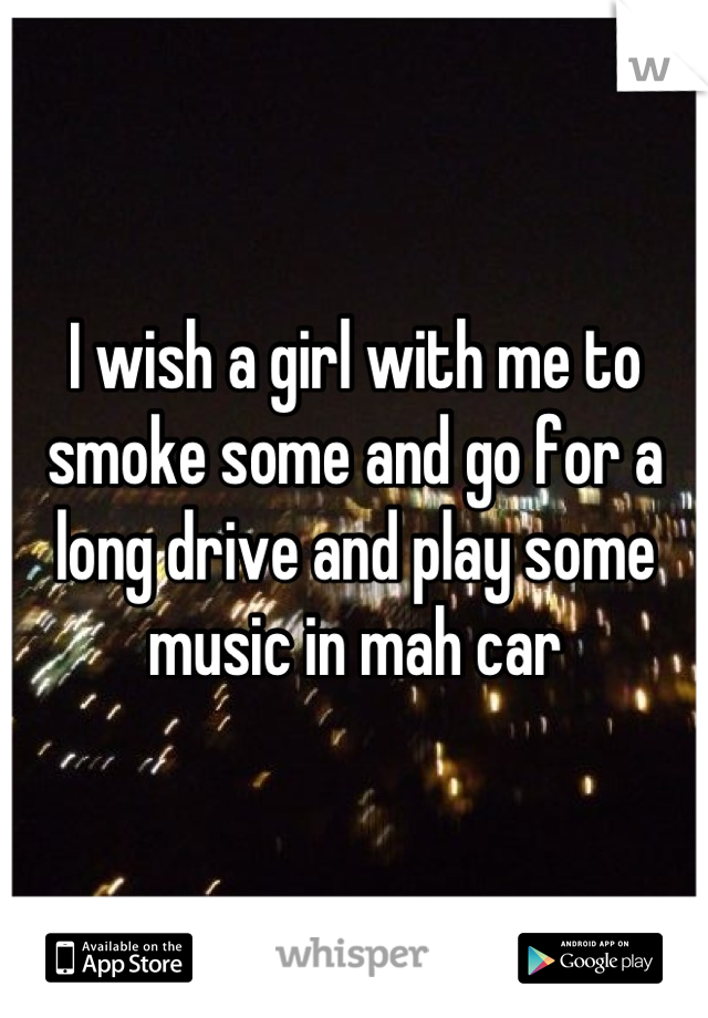 I wish a girl with me to smoke some and go for a long drive and play some music in mah car