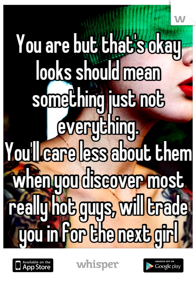 You are but that's okay looks should mean something just not everything. 
You'll care less about them when you discover most really hot guys, will trade you in for the next girl