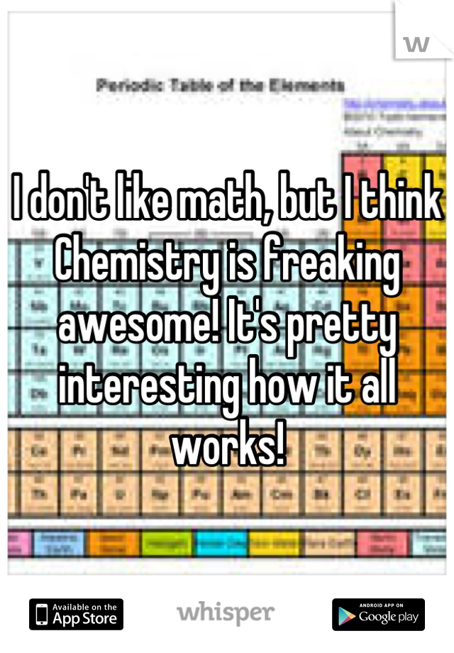 I don't like math, but I think Chemistry is freaking awesome! It's pretty interesting how it all works!
