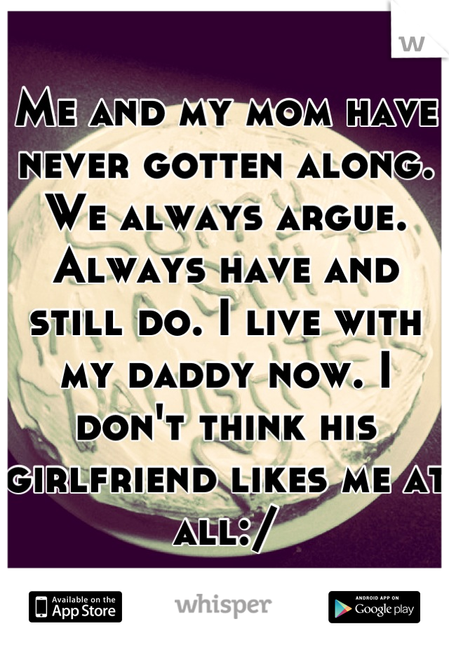 Me and my mom have never gotten along. We always argue. Always have and still do. I live with my daddy now. I don't think his girlfriend likes me at all:/