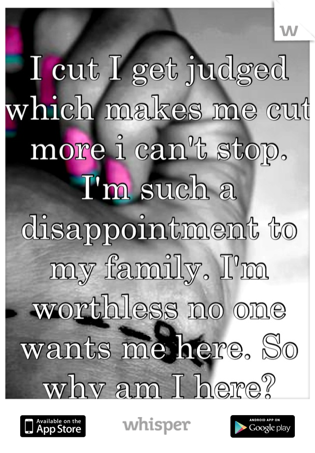 I cut I get judged which makes me cut more i can't stop. I'm such a disappointment to my family. I'm worthless no one wants me here. So why am I here?