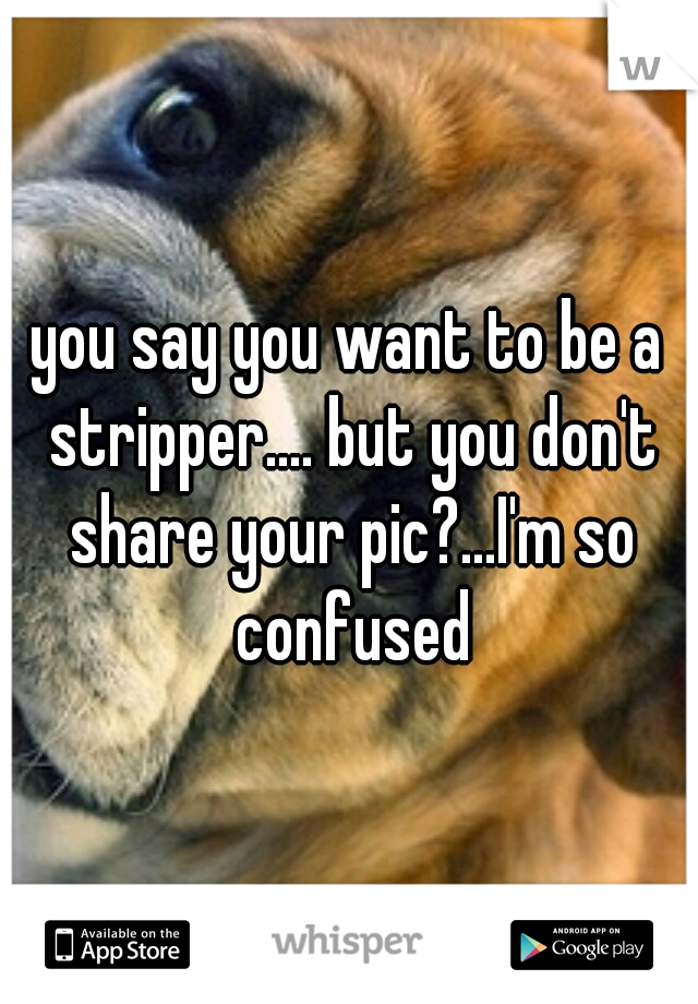 you say you want to be a stripper.... but you don't share your pic?...I'm so confused
