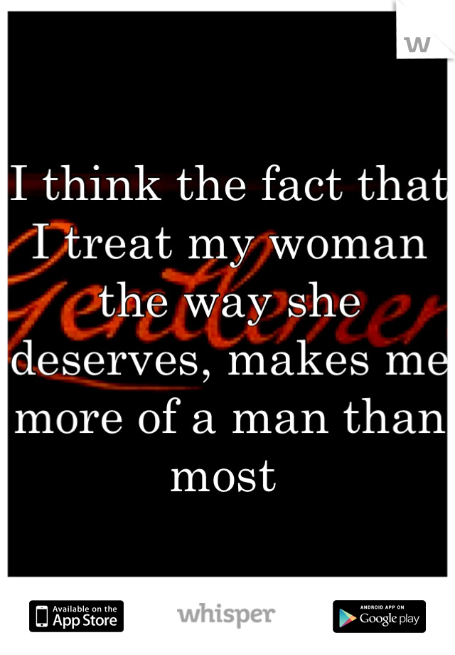 I think the fact that I treat my woman the way she deserves, makes me more of a man than most 