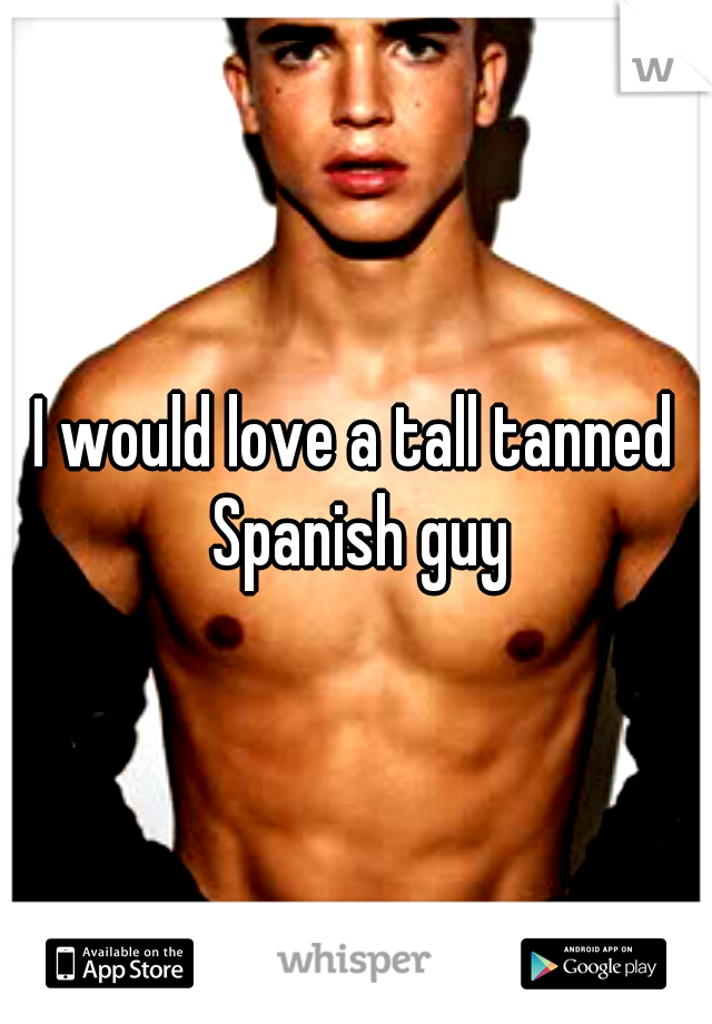 I would love a tall tanned Spanish guy