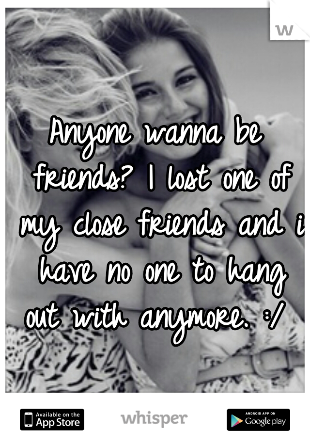 Anyone wanna be friends? I lost one of my close friends and i have no one to hang out with anymore. :/ 