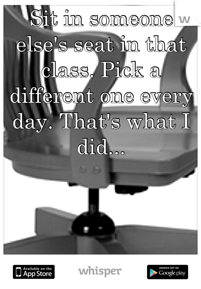 Sit in someone else's seat in that class. Pick a different one every day. That's what I did...