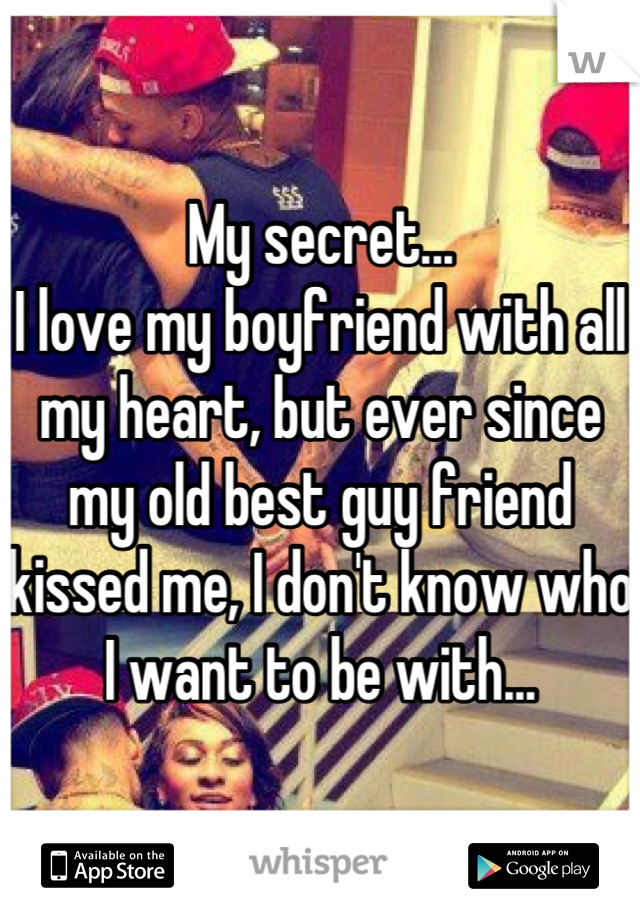 My secret...
I love my boyfriend with all my heart, but ever since my old best guy friend kissed me, I don't know who I want to be with...
