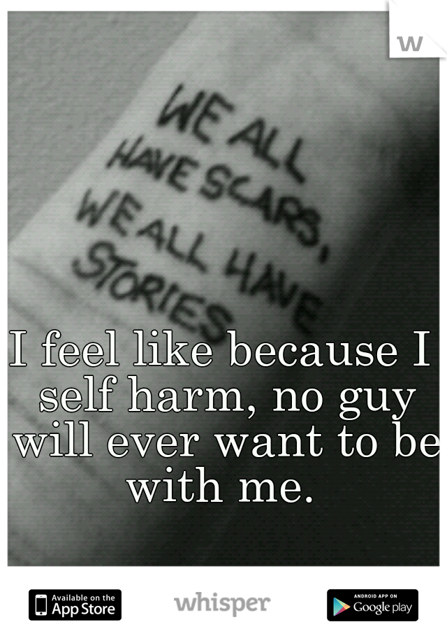 I feel like because I self harm, no guy will ever want to be with me. 