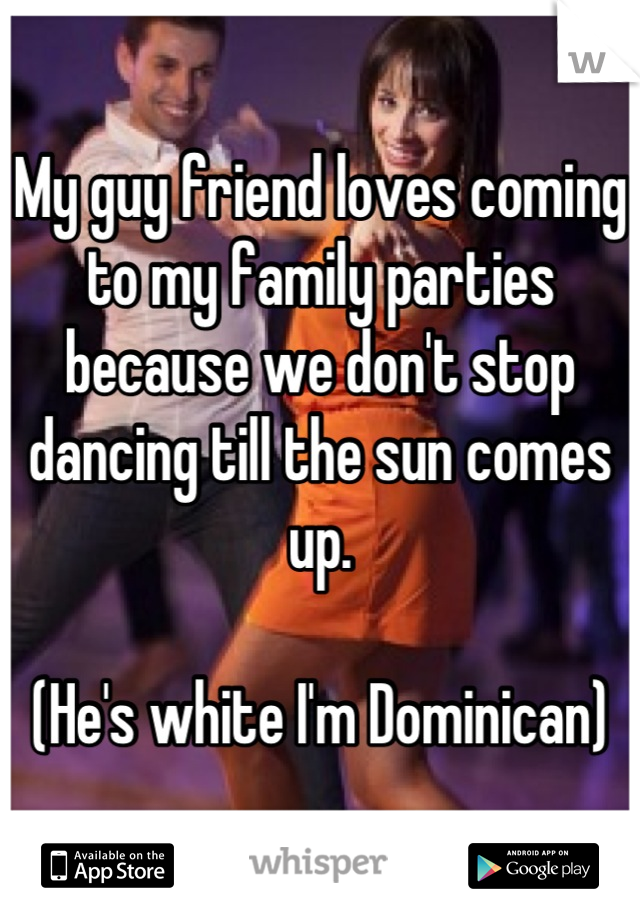 My guy friend loves coming to my family parties because we don't stop dancing till the sun comes up. 

(He's white I'm Dominican)