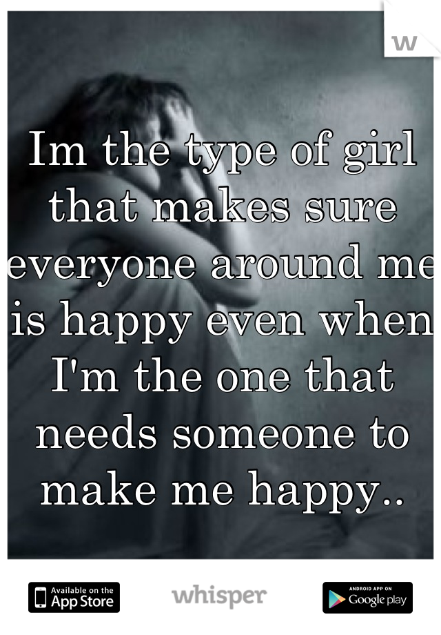 Im the type of girl that makes sure everyone around me is happy even when I'm the one that needs someone to make me happy..
