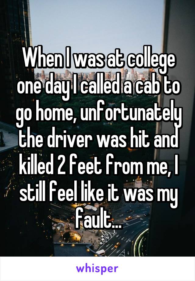 When I was at college one day I called a cab to go home, unfortunately the driver was hit and killed 2 feet from me, I still feel like it was my fault...