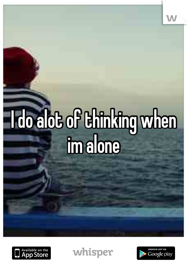 I do alot of thinking when  im alone