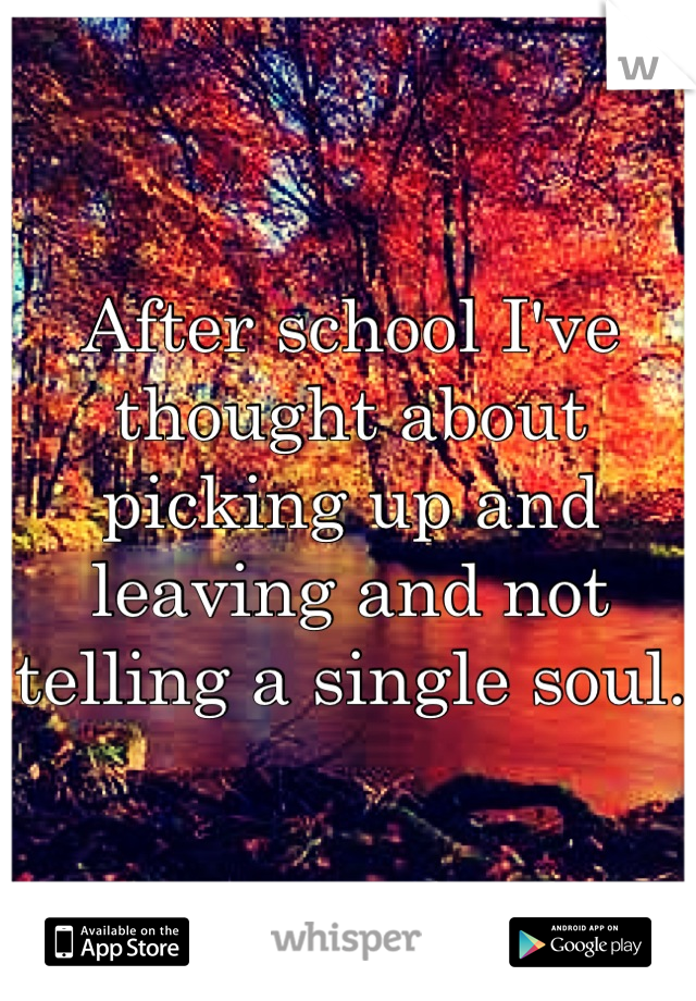 After school I've thought about picking up and leaving and not telling a single soul. 