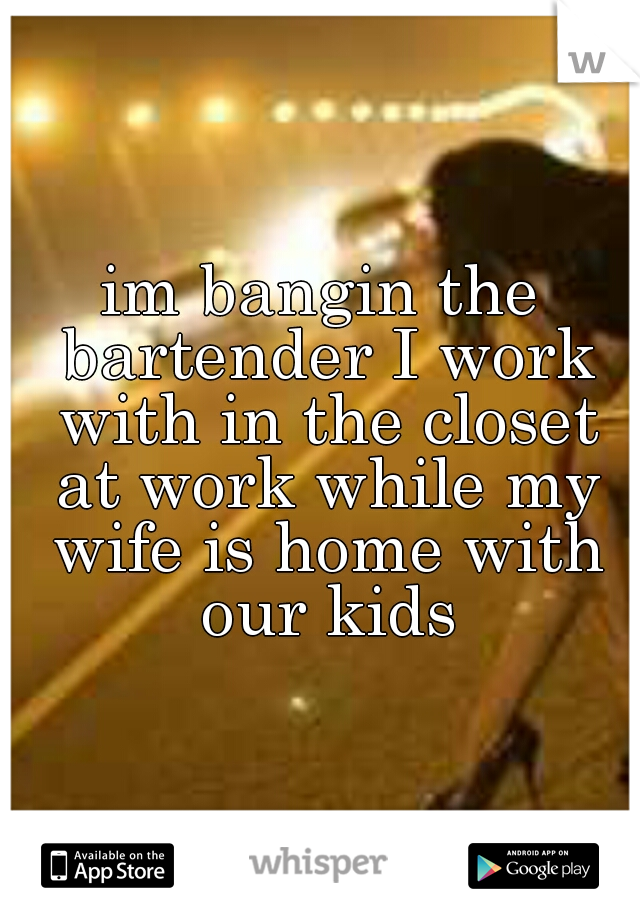 im bangin the bartender I work with in the closet at work while my wife is home with our kids